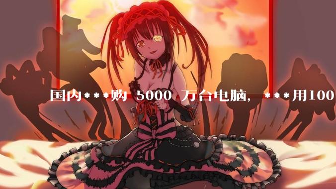 国内***购 5000 万台电脑，***用100％ 国产芯和操作系统，意味着什么？